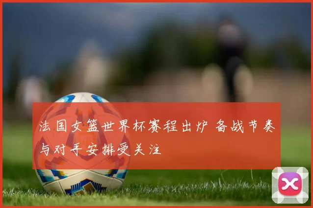法国女篮世界杯赛程出炉 备战节奏与对手安排受关注