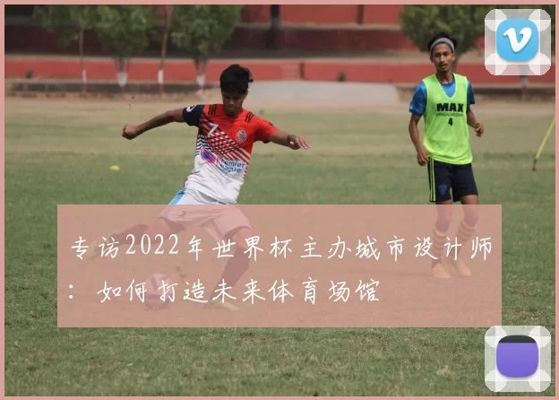 专访2022年世界杯主办城市设计师：如何打造未来体育场馆