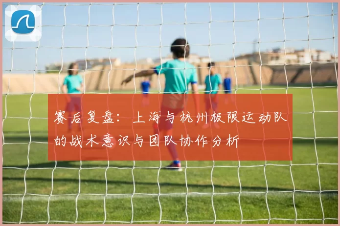 赛后复盘:上海与杭州极限运动队的战术意识与团队协作分析