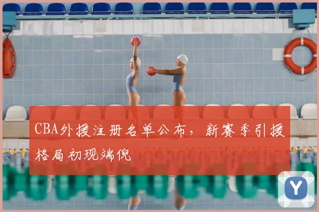 CBA外援注册名单公布,新赛季引援格局初现端倪