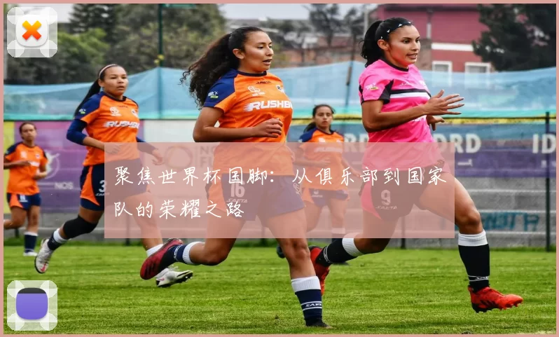 聚焦世界杯国脚：从俱乐部到国家队的荣耀之路