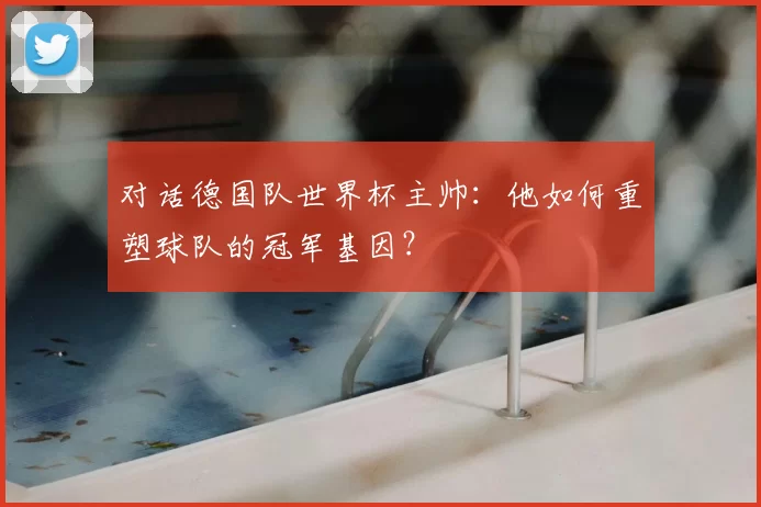 对话德国队世界杯主帅:他如何重塑球队的冠军基因?