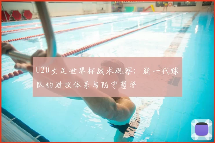 U20女足世界杯战术观察:新一代球队的进攻体系与防守哲学