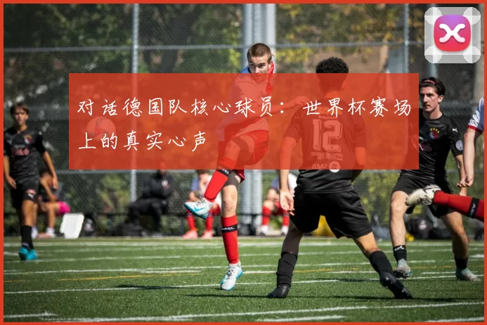 对话德国队核心球员:世界杯赛场上的真实心声