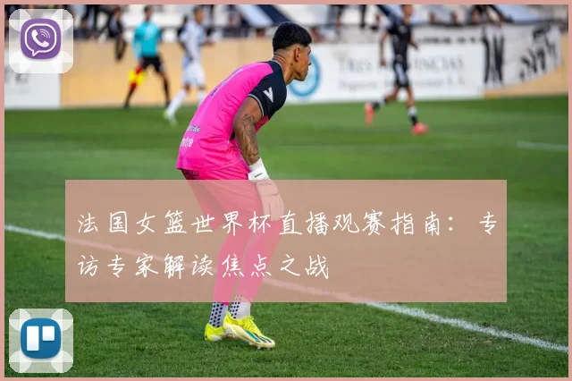 法国女篮世界杯直播观赛指南:专访专家解读焦点之战