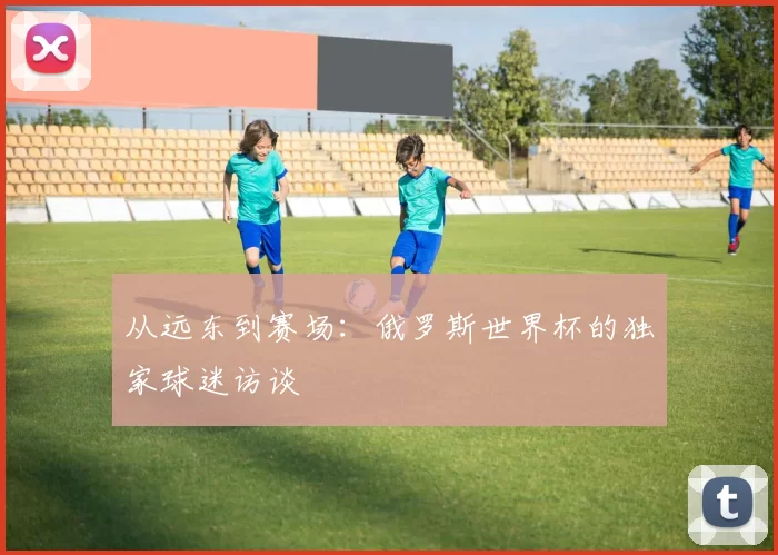 从远东到赛场:俄罗斯世界杯的独家球迷访谈