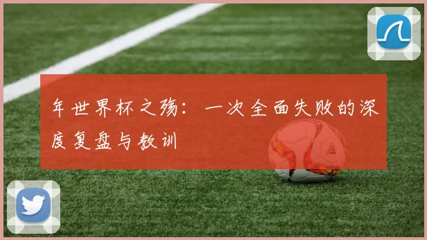 年世界杯之殇：一次全面失败的深度复盘与教训