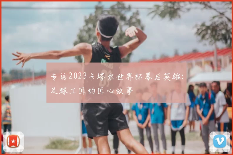 专访2023卡塔尔世界杯幕后英雄:足球工匠的匠心故事