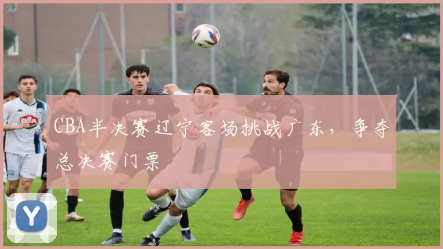 CBA半决赛辽宁客场挑战广东，争夺总决赛门票