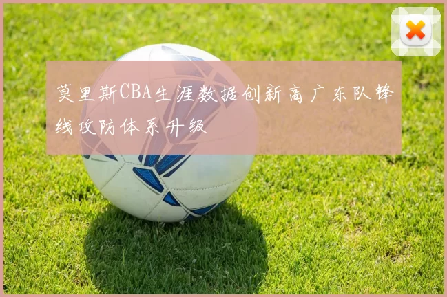莫里斯CBA生涯数据创新高广东队锋线攻防体系升级
