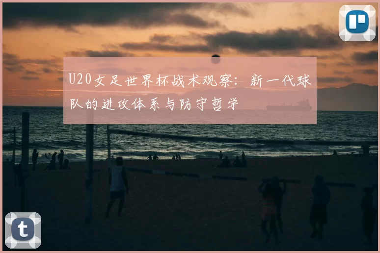 U20女足世界杯战术观察:新一代球队的进攻体系与防守哲学