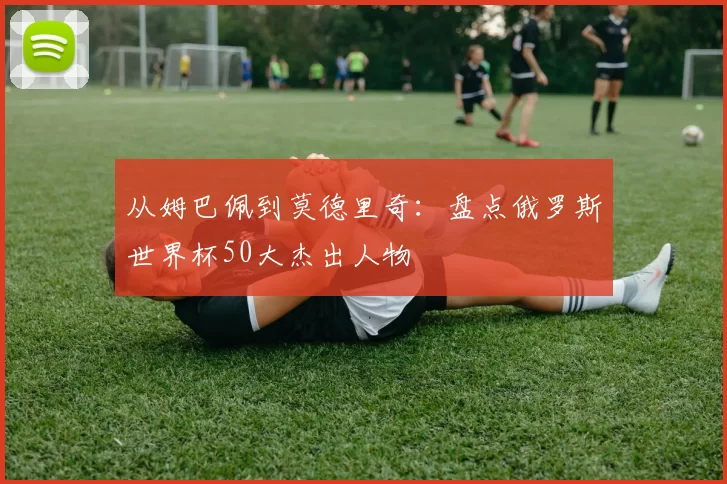 从姆巴佩到莫德里奇：盘点俄罗斯世界杯50大杰出人物