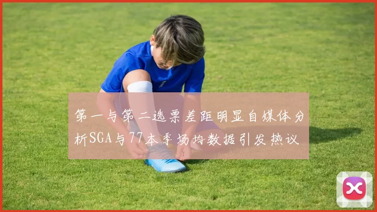 第一与第二选票差距明显自媒体分析SGA与77本季场均数据引发热议