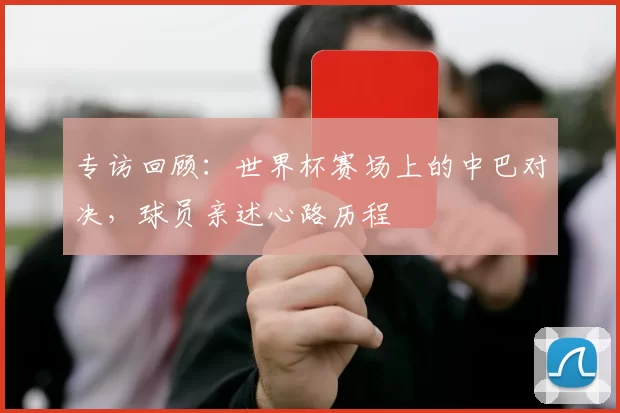 专访回顾：世界杯赛场上的中巴对决，球员亲述心路历程