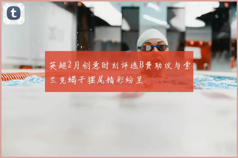 英超2月创意时刻评选B费助攻与索兰克蝎子摆尾精彩纷呈