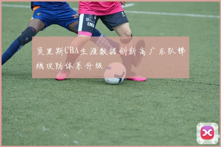 莫里斯CBA生涯数据创新高广东队锋线攻防体系升级