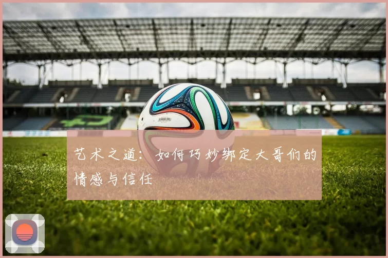 艺术之道：如何巧妙绑定大哥们的情感与信任