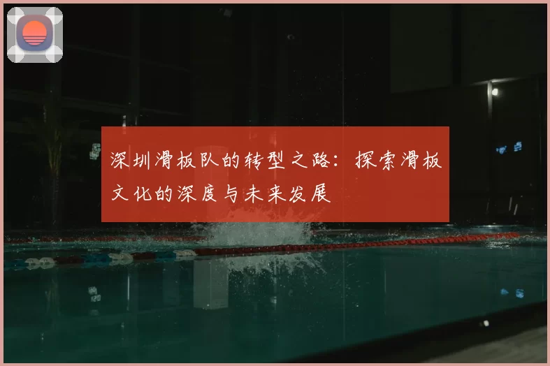 深圳滑板队的转型之路:探索滑板文化的深度与未来发展