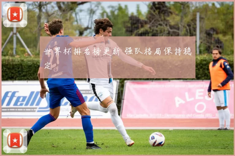 世界杯排名榜更新 强队格局保持稳定