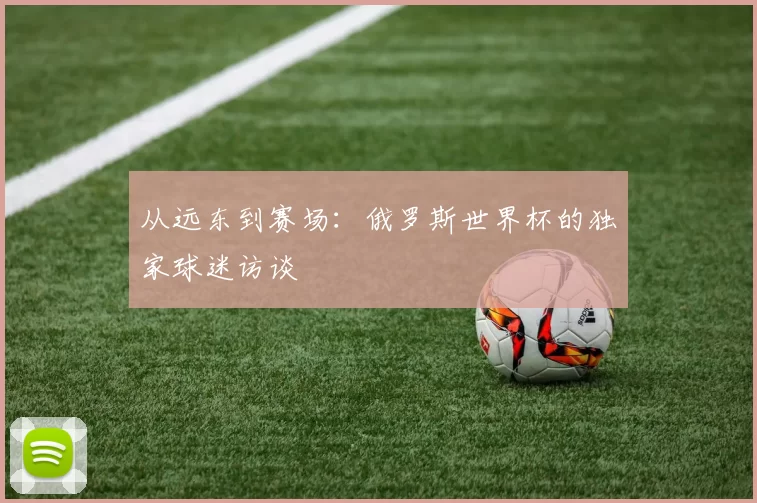 从远东到赛场:俄罗斯世界杯的独家球迷访谈