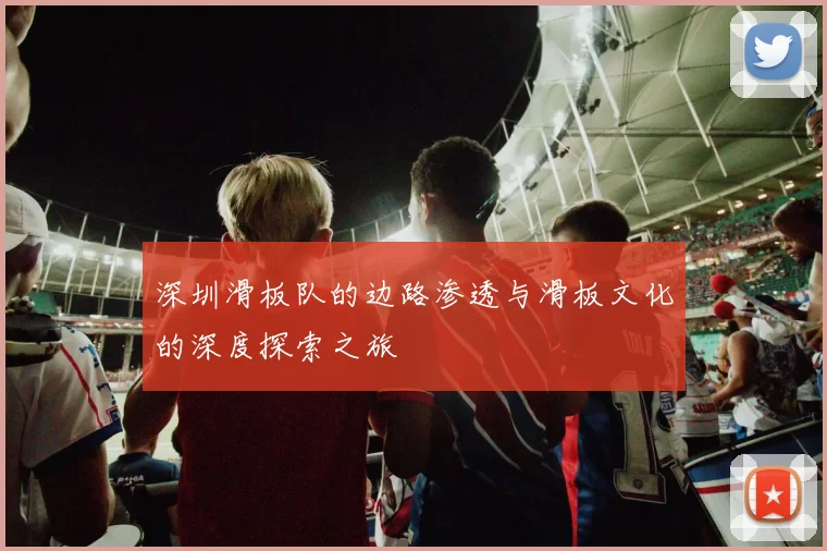 深圳滑板队的边路渗透与滑板文化的深度探索之旅