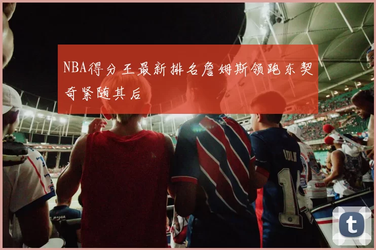 NBA得分王最新排名詹姆斯领跑东契奇紧随其后