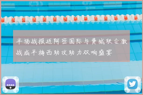 半场战报迈阿密国际与费城联合激战成平梅西助攻助力双响盛宴