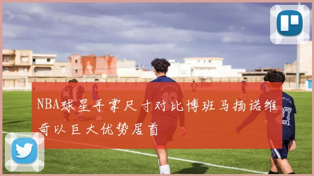 NBA球星手掌尺寸对比博班马扬诺维奇以巨大优势居首