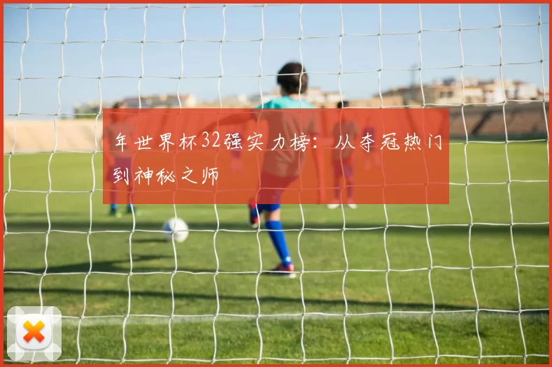 年世界杯32强实力榜:从夺冠热门到神秘之师