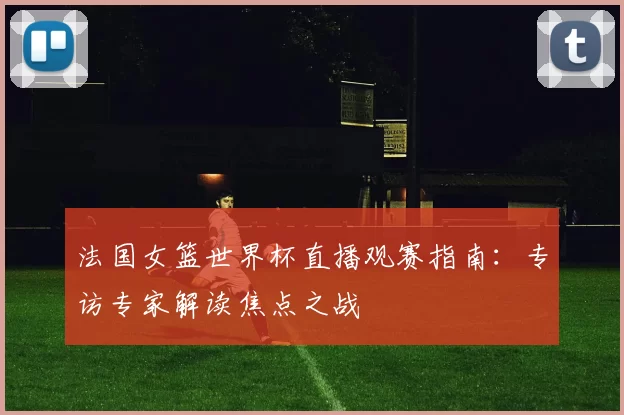 法国女篮世界杯直播观赛指南:专访专家解读焦点之战