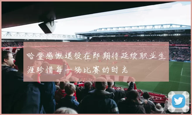 哈登感慨退役在即期待延续职业生涯珍惜每一场比赛的时光