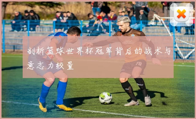 剖析篮球世界杯冠军背后的战术与意志力较量