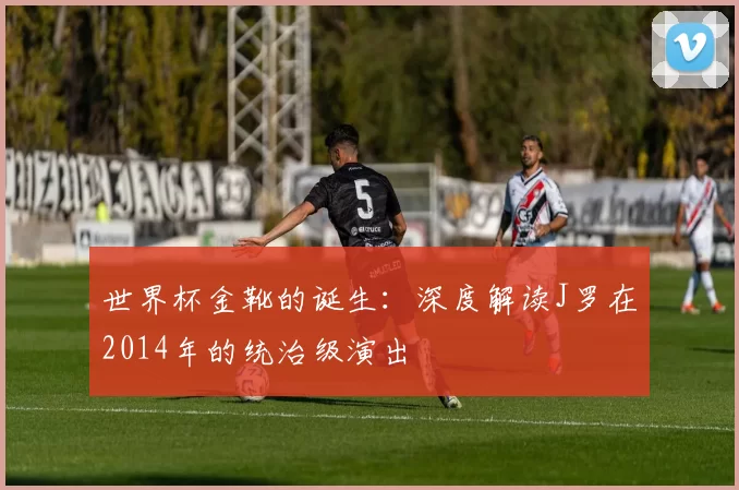 世界杯金靴的诞生:深度解读J罗在2014年的统治级演出