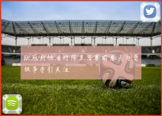 欧冠利物浦对阵罗马赛前看点与晋级争夺引关注