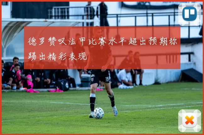 德罗赞叹法甲比赛水平超出预期称踢出精彩表现