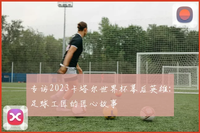专访2023卡塔尔世界杯幕后英雄：足球工匠的匠心故事