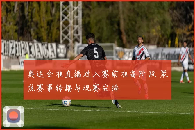 奥运会准直播进入赛前准备阶段 聚焦赛事转播与观赛安排