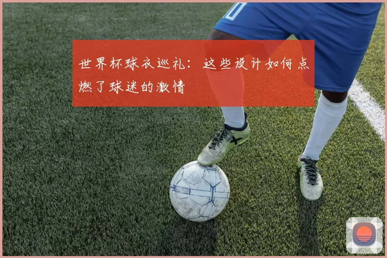世界杯球衣巡礼:这些设计如何点燃了球迷的激情