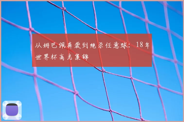 从姆巴佩奔袭到绝杀任意球:18年世界杯高光集锦
