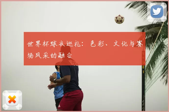 世界杯球衣巡礼：色彩、文化与赛场风采的融合